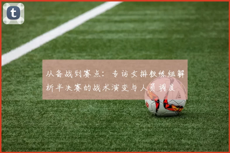从备战到赛点：专访女排教练组解析半决赛的战术演变与人员调度