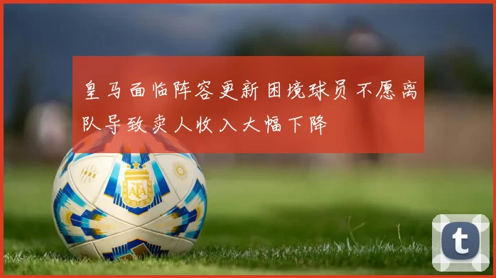 皇马面临阵容更新困境球员不愿离队导致卖人收入大幅下降