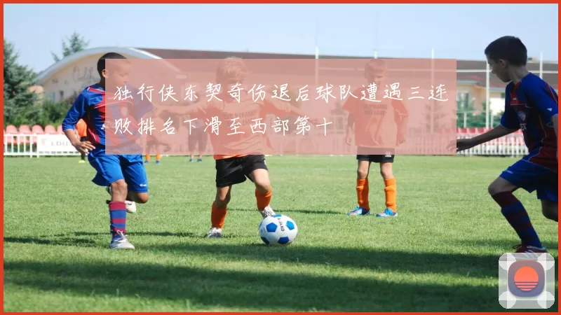 独行侠东契奇伤退后球队遭遇三连败排名下滑至西部第十
