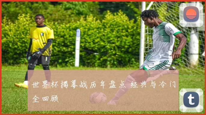 世界杯揭幕战历年盘点 经典与冷门全回顾