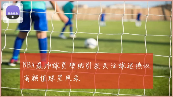 NBA最帅球员壁纸引发关注球迷热议高颜值球星风采