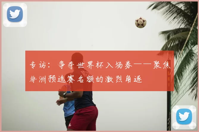专访：争夺世界杯入场券——聚焦非洲预选赛名额的激烈角逐