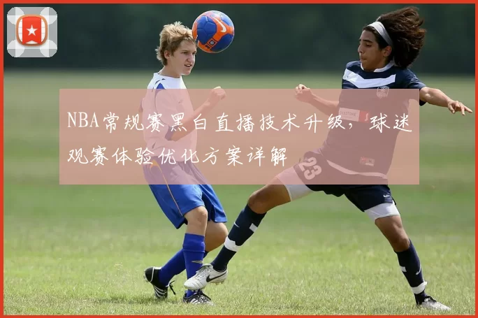 NBA常规赛黑白直播技术升级，球迷观赛体验优化方案详解