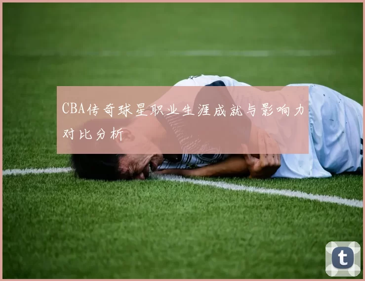CBA传奇球星职业生涯成就与影响力对比分析