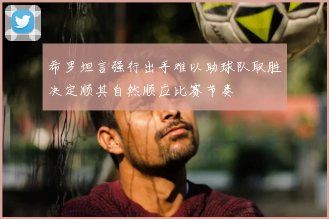 希罗坦言强行出手难以助球队取胜决定顺其自然顺应比赛节奏