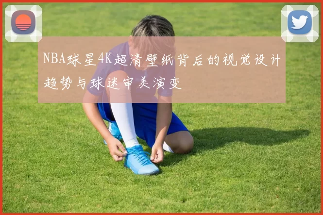 NBA球星4K超清壁纸背后的视觉设计趋势与球迷审美演变