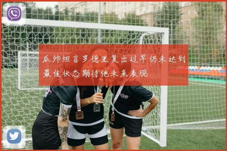 瓜帅坦言罗德里复出过早仍未达到最佳状态期待他未来表现