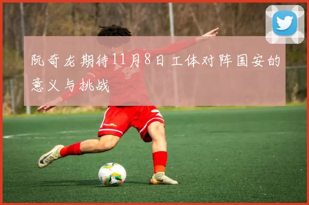 阮奇龙期待11月8日工体对阵国安的意义与挑战