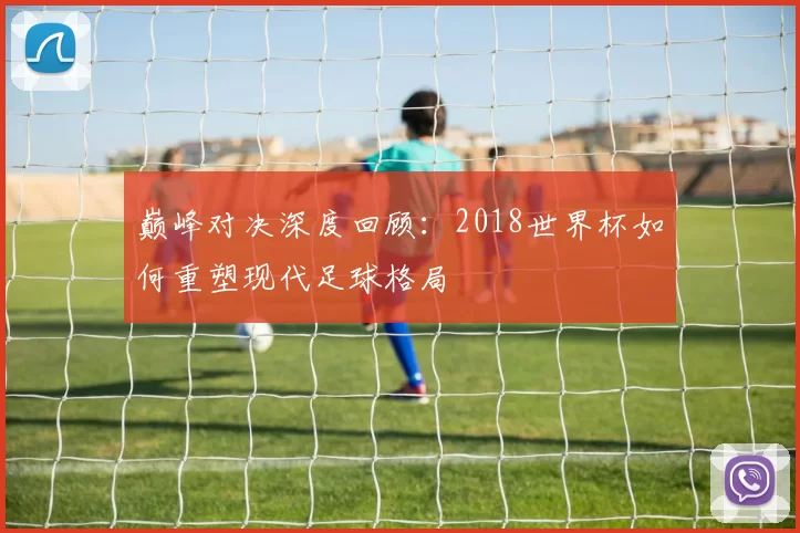 巅峰对决深度回顾:2018世界杯如何重塑现代足球格局