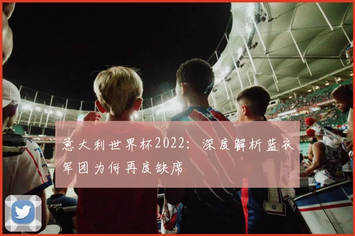 意大利世界杯2022：深度解析蓝衣军团为何再度缺席
