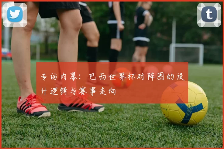 专访内幕:巴西世界杯对阵图的设计逻辑与赛事走向