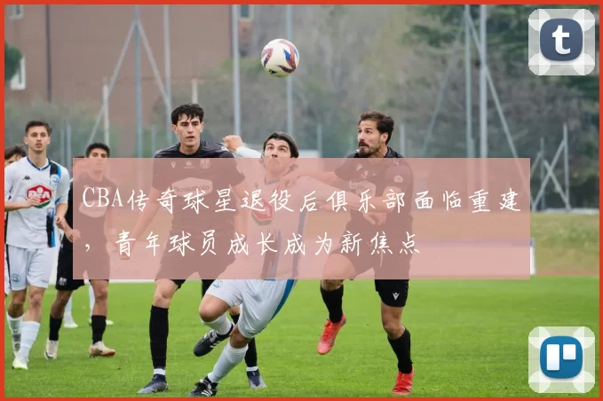 CBA传奇球星退役后俱乐部面临重建，青年球员成长成为新焦点