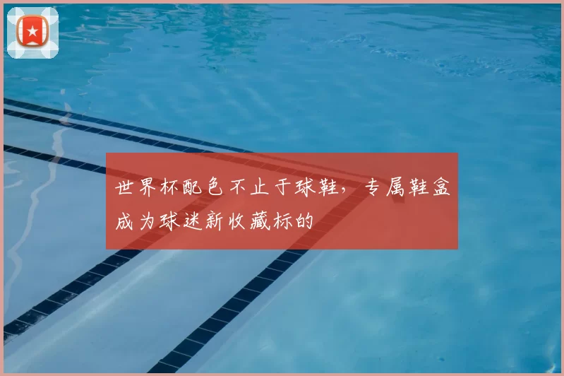世界杯配色不止于球鞋，专属鞋盒成为球迷新收藏标的