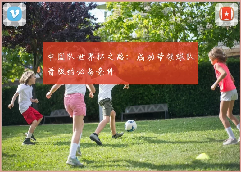 中国队世界杯之路:成功带领球队晋级的必备条件
