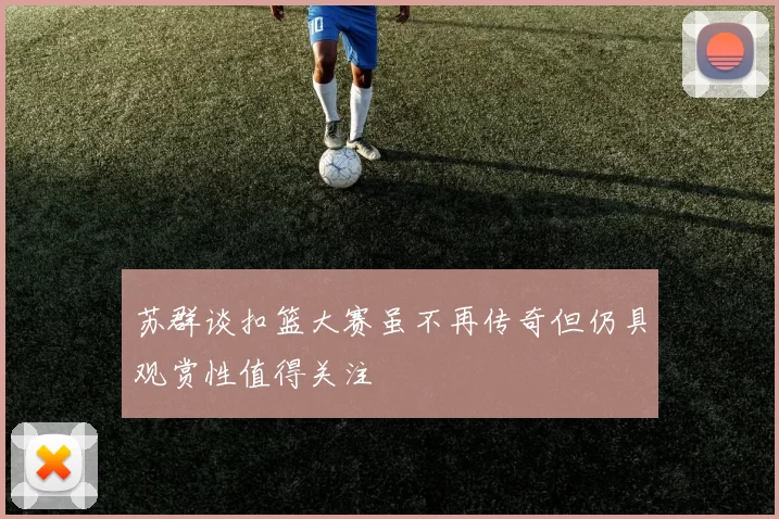 苏群谈扣篮大赛虽不再传奇但仍具观赏性值得关注