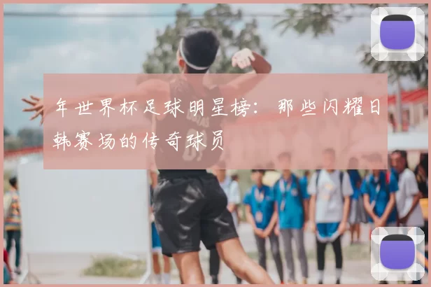 年世界杯足球明星榜：那些闪耀日韩赛场的传奇球员
