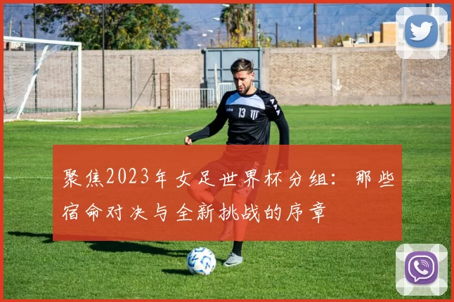 聚焦2023年女足世界杯分组:那些宿命对决与全新挑战的序章