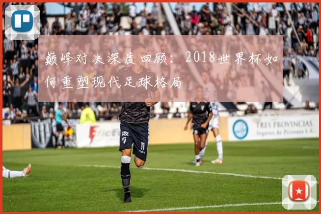 巅峰对决深度回顾:2018世界杯如何重塑现代足球格局