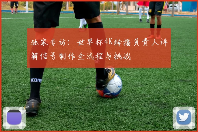 独家专访：世界杯4K转播负责人详解信号制作全流程与挑战