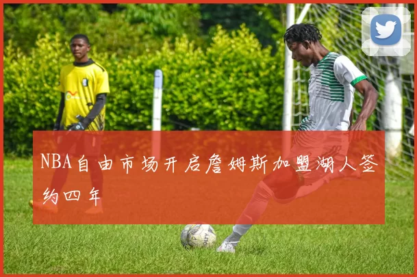 NBA自由市场开启詹姆斯加盟湖人签约四年