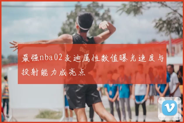 最强nba02麦迪属性数值曝光速度与投射能力成亮点