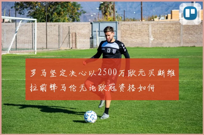 罗马坚定决心以2500万欧元买断维拉前锋马伦无论欧冠资格如何