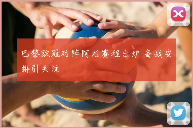 巴黎欧冠对阵阿尤赛程出炉 备战安排引关注