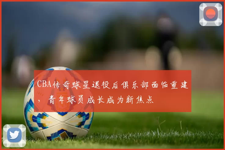 CBA传奇球星退役后俱乐部面临重建，青年球员成长成为新焦点