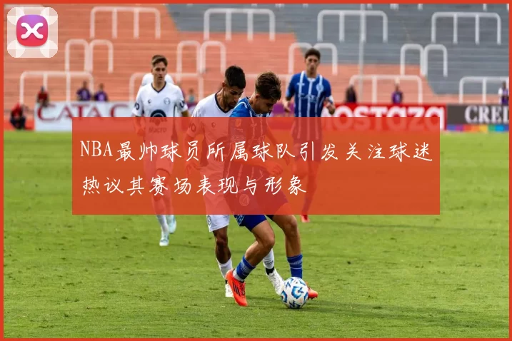 NBA最帅球员所属球队引发关注球迷热议其赛场表现与形象