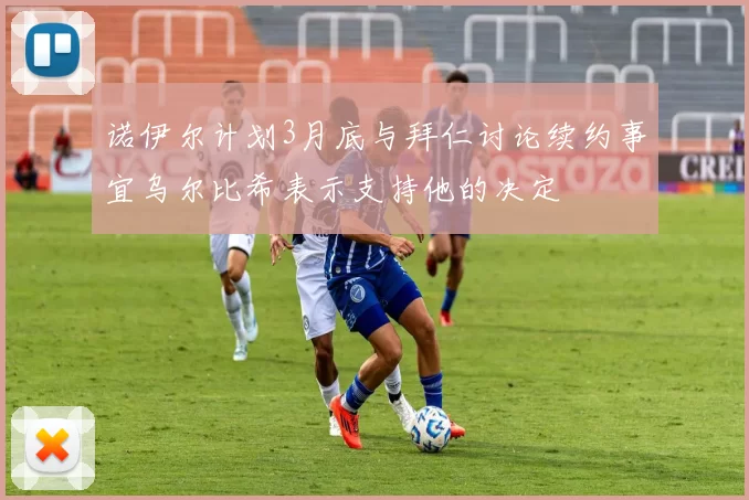 诺伊尔计划3月底与拜仁讨论续约事宜乌尔比希表示支持他的决定