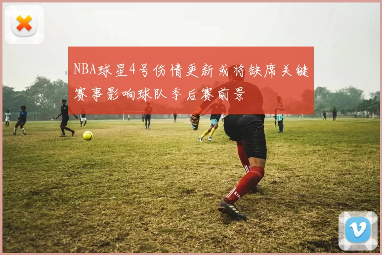 NBA球星4号伤情更新或将缺席关键赛事影响球队季后赛前景