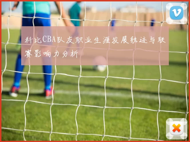 科比CBA队友职业生涯发展轨迹与联赛影响力分析