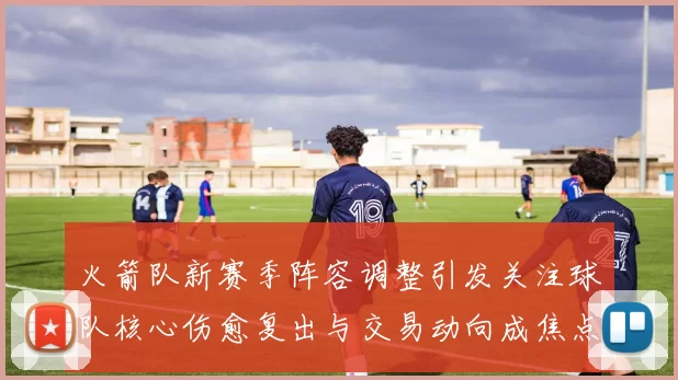 火箭队新赛季阵容调整引发关注球队核心伤愈复出与交易动向成焦点