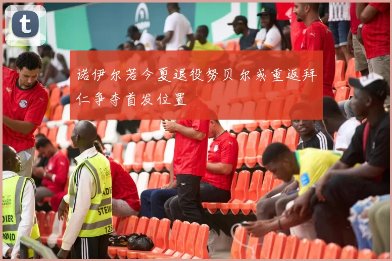 诺伊尔若今夏退役努贝尔或重返拜仁争夺首发位置