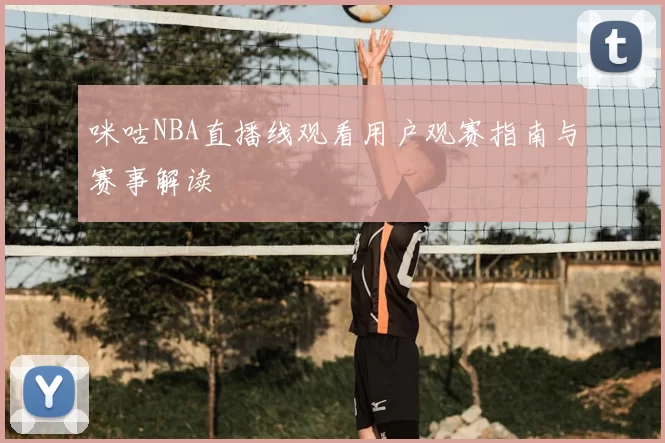 咪咕NBA直播线观看用户观赛指南与赛事解读