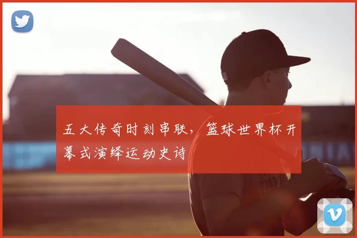 五大传奇时刻串联，篮球世界杯开幕式演绎运动史诗