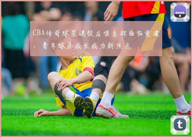 CBA传奇球星退役后俱乐部面临重建，青年球员成长成为新焦点