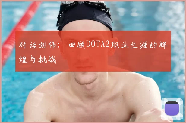 对话刘伟:回顾DOTA2职业生涯的辉煌与挑战