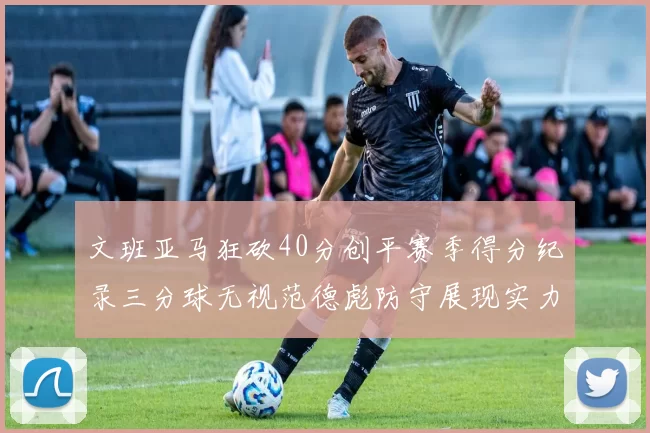 文班亚马狂砍40分创平赛季得分纪录三分球无视范德彪防守展现实力