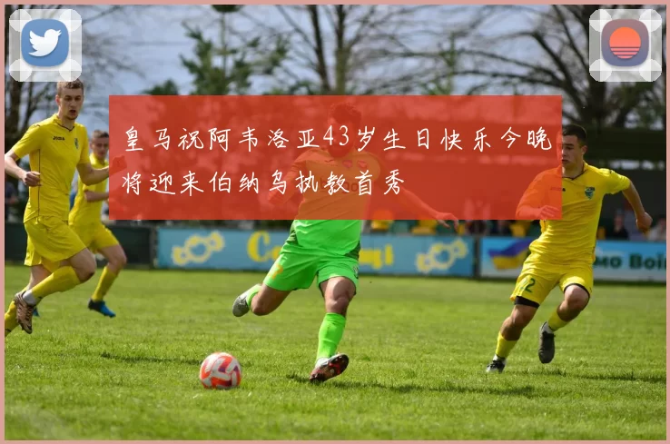 皇马祝阿韦洛亚43岁生日快乐今晚将迎来伯纳乌执教首秀