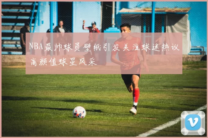 NBA最帅球员壁纸引发关注球迷热议高颜值球星风采