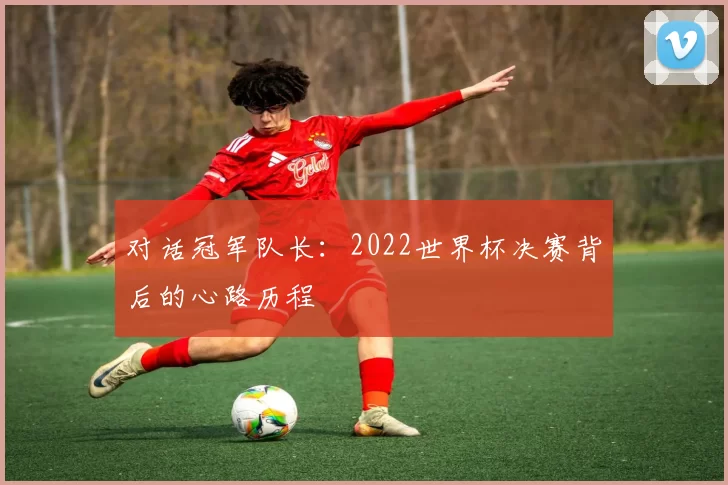 对话冠军队长：2022世界杯决赛背后的心路历程