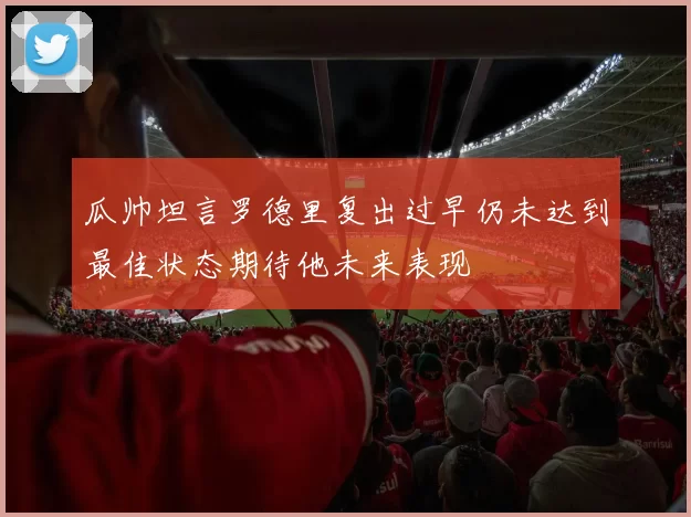 瓜帅坦言罗德里复出过早仍未达到最佳状态期待他未来表现