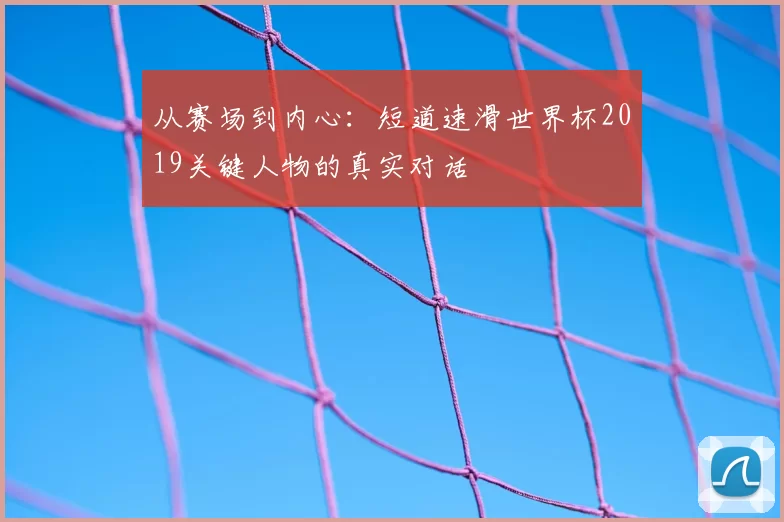 从赛场到内心：短道速滑世界杯2019关键人物的真实对话