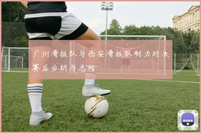 广州滑板队与西安滑板队耐力对决赛后分析与总结