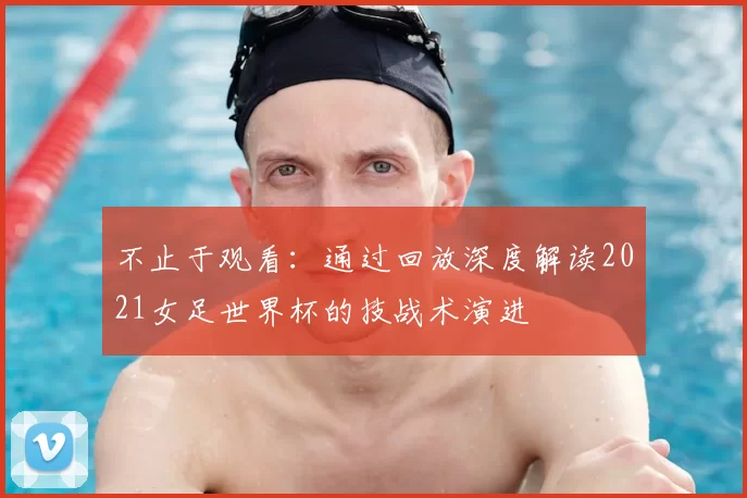 不止于观看:通过回放深度解读2021女足世界杯的技战术演进
