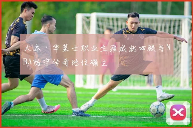 大本·华莱士职业生涯成就回顾与NBA防守传奇地位确立