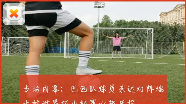 专访内幕:巴西队球员亲述对阵瑞士的世界杯小组赛心路历程