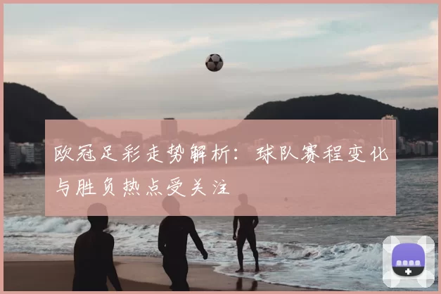 欧冠足彩走势解析：球队赛程变化与胜负热点受关注
