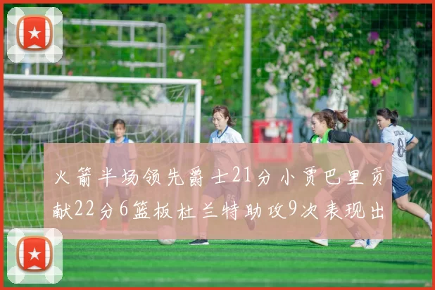 火箭半场领先爵士21分小贾巴里贡献22分6篮板杜兰特助攻9次表现出色